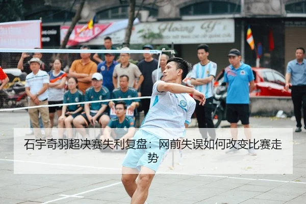 石宇奇羽超决赛失利复盘：网前失误如何改变比赛走势