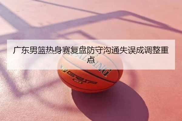 广东男篮热身赛复盘防守沟通失误成调整重点